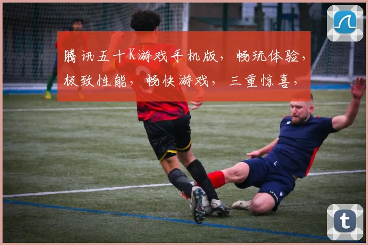 腾讯五十K游戏手机版，畅玩体验，极致性能，畅快游戏，三重惊喜，不容错过