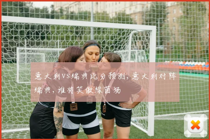 意大利vs瑞典比分预测,意大利对阵瑞典,谁将笑傲绿茵场