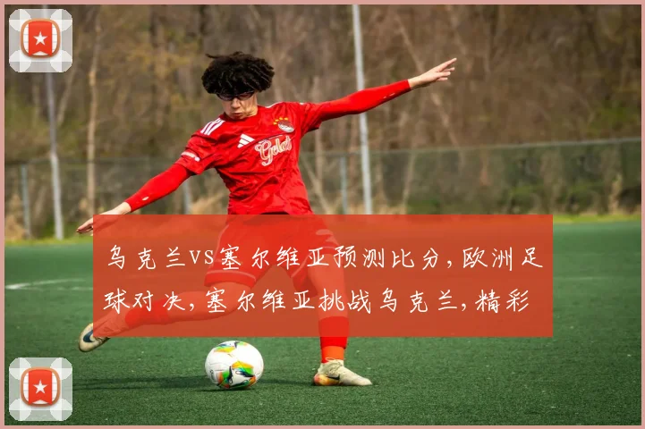 乌克兰vs塞尔维亚预测比分,欧洲足球对决,塞尔维亚挑战乌克兰,精彩不容错过